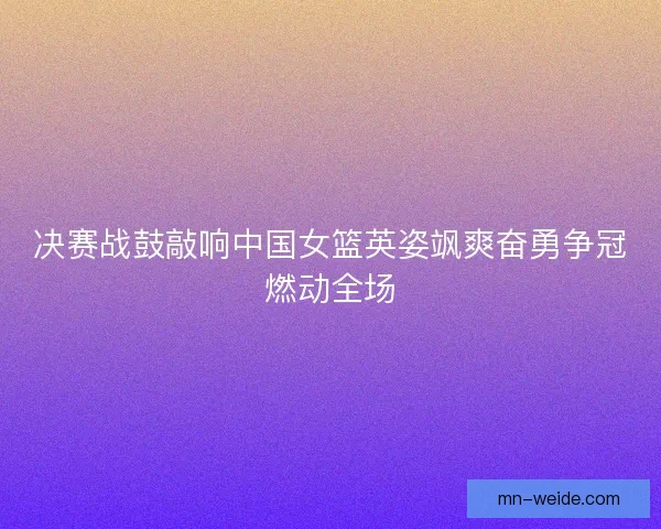 决赛战鼓敲响中国女篮英姿飒爽奋勇争冠燃动全场 决赛战鼓敲响中国女篮英姿飒爽奋勇争冠燃动全场