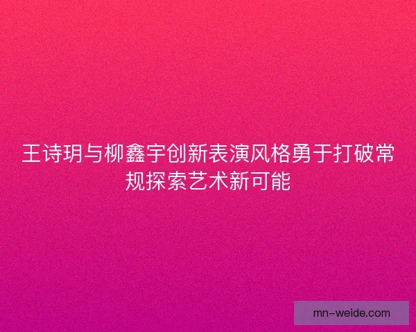 王诗玥与柳鑫宇创新表演风格勇于打破常规探索艺术新可能