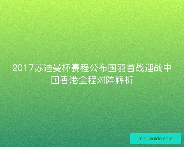 2017苏迪曼杯赛程公布国羽首战迎战中国香港全程对阵解析 2017苏迪曼杯赛程公布国羽首战迎战中国香港全程对阵解析
