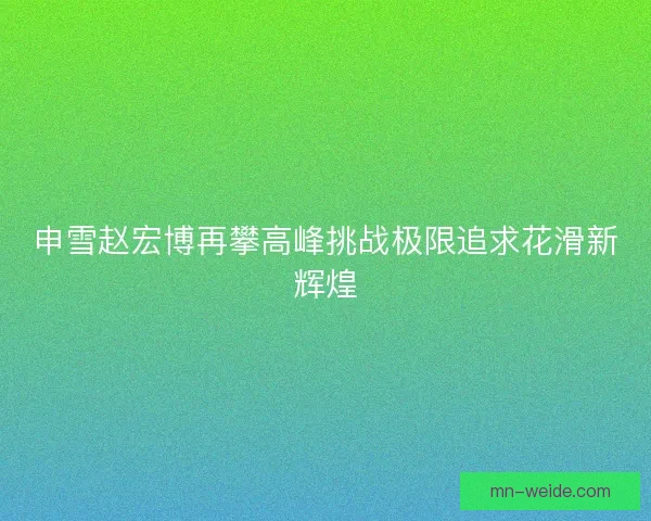 申雪赵宏博再攀高峰挑战极限追求花滑新辉煌
