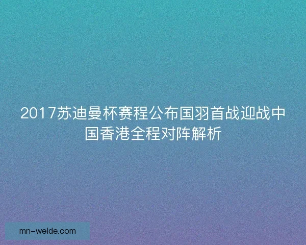 2017苏迪曼杯赛程公布国羽首战迎战中国香港全程对阵解析