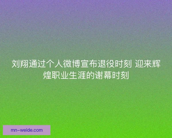 刘翔通过个人微博宣布退役时刻 迎来辉煌职业生涯的谢幕时刻