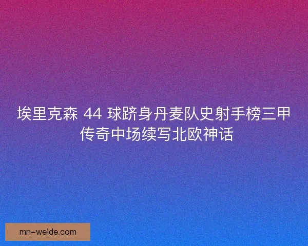 埃里克森 44 球跻身丹麦队史射手榜三甲 传奇中场续写北欧神话