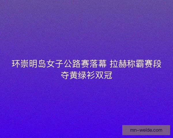 环崇明岛女子公路赛落幕 拉赫称霸赛段夺黄绿衫双冠