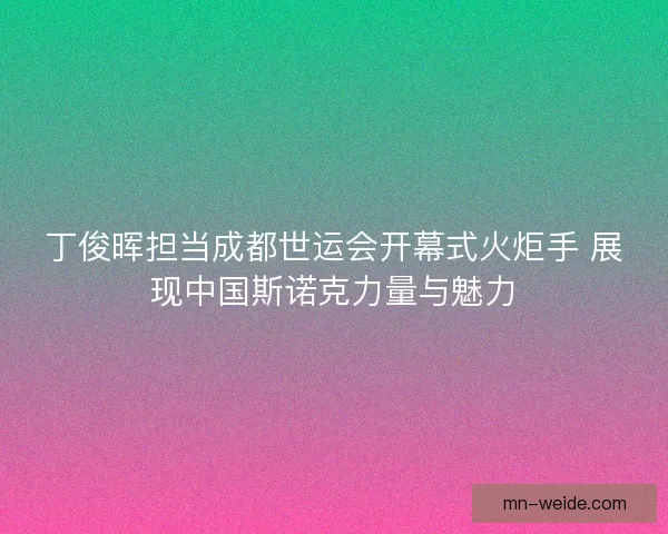 丁俊晖担当成都世运会开幕式火炬手 展现中国斯诺克力量与魅力