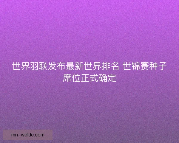 世界羽联发布最新世界排名 世锦赛种子席位正式确定 世界羽联发布最新世界排名 世锦赛种子席位正式确定